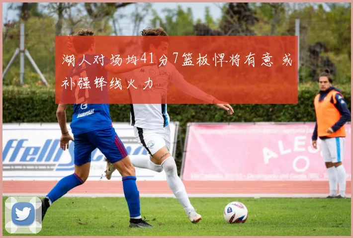 湖人对场均41分7篮板悍将有意 或补强锋线火力