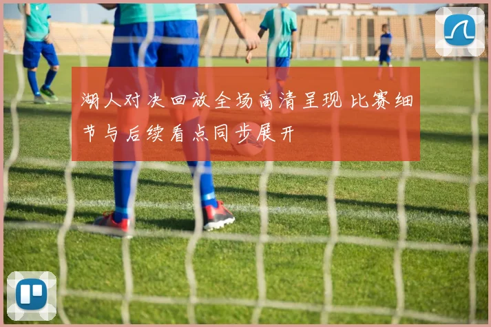湖人对决回放全场高清呈现 比赛细节与后续看点同步展开