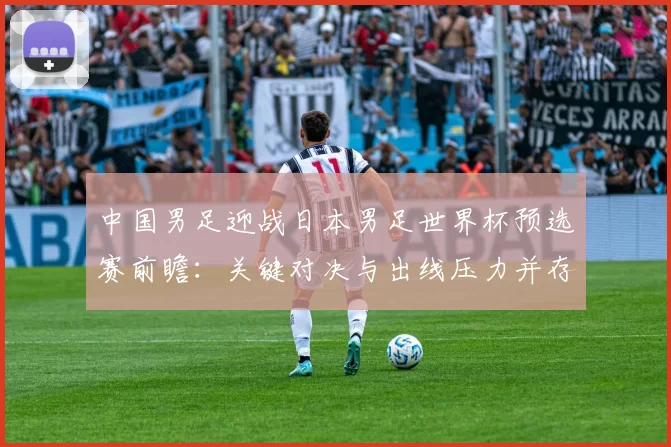 中国男足迎战日本男足世界杯预选赛前瞻：关键对决与出线压力并存