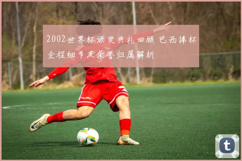2002世界杯颁奖典礼回顾 巴西捧杯全程细节及荣誉归属解析