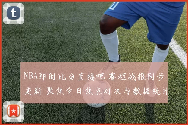 NBA即时比分直播吧 赛程战报同步更新 聚焦今日焦点对决与数据统计