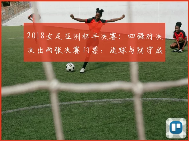 2018女足亚洲杯半决赛：四强对决决出两张决赛门票，进球与防守成关键