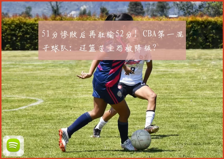 51分惨败后再狂输52分！CBA第一混子球队：辽篮苦主恐被降级？