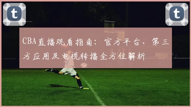 CBA直播观看指南：官方平台、第三方应用及电视转播全方位解析