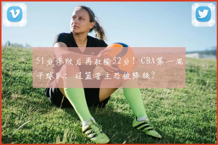 51分惨败后再狂输52分！CBA第一混子球队：辽篮苦主恐被降级？