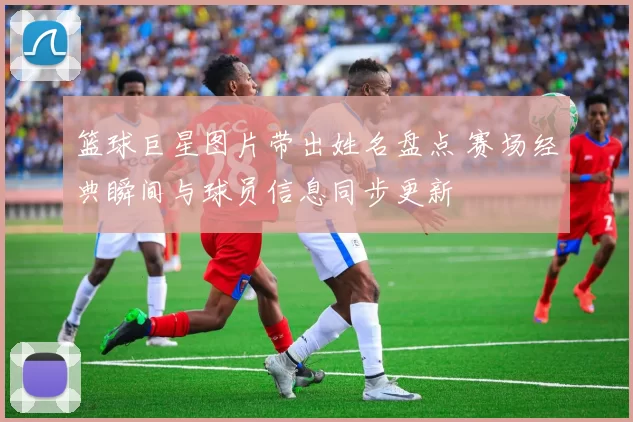 篮球巨星图片带出姓名盘点 赛场经典瞬间与球员信息同步更新