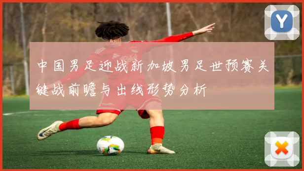 中国男足迎战新加坡男足世预赛关键战前瞻与出线形势分析