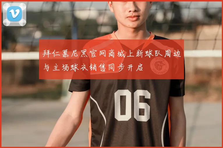 拜仁慕尼黑官网商城上新球队周边与主场球衣销售同步开启