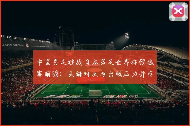 中国男足迎战日本男足世界杯预选赛前瞻：关键对决与出线压力并存