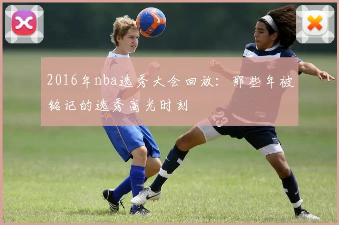 2016年nba选秀大会回放：那些年被铭记的选秀高光时刻