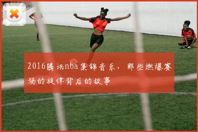 2016腾讯nba集锦音乐，那些燃爆赛场的旋律背后的故事