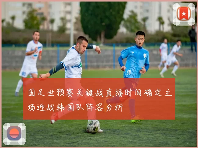 国足世预赛关键战直播时间确定主场迎战韩国队阵容分析