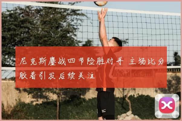 尼克斯鏖战四节险胜对手 主场比分胶着引发后续关注