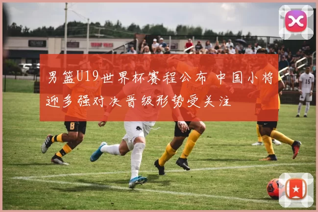 男篮U19世界杯赛程公布 中国小将迎多强对决晋级形势受关注