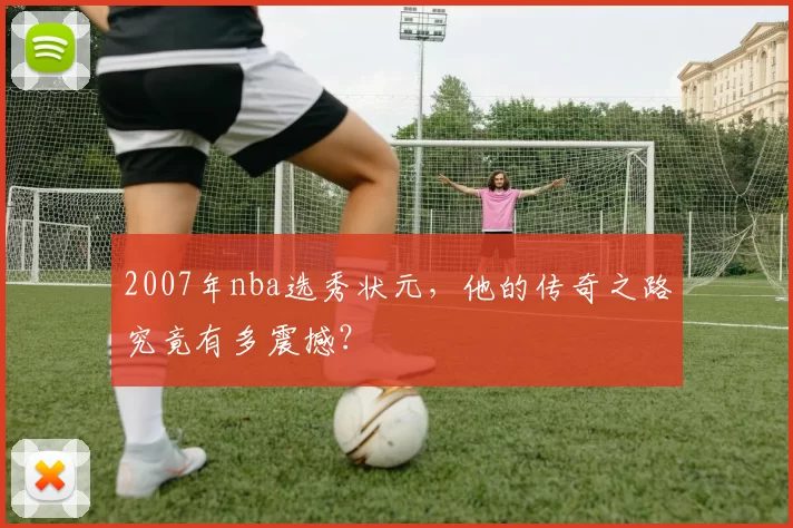 2007年nba选秀状元,他的传奇之路究竟有多震撼?