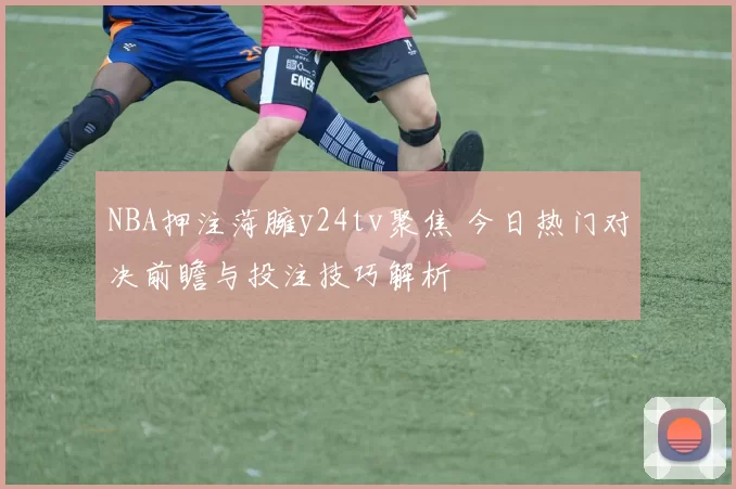 NBA押注菏臃y24tv聚焦 今日热门对决前瞻与投注技巧解析
