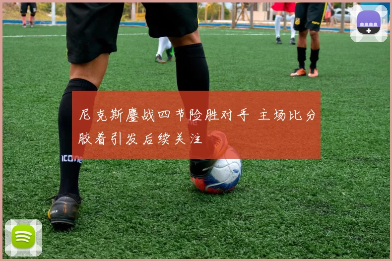 尼克斯鏖战四节险胜对手 主场比分胶着引发后续关注