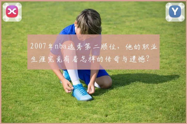 2007年nba选秀第二顺位，他的职业生涯究竟有着怎样的传奇与遗憾？