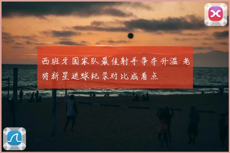 西班牙国家队最佳射手争夺升温 老将新星进球纪录对比成看点