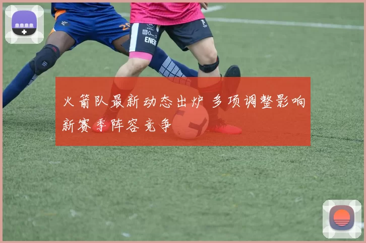 火箭队最新动态出炉 多项调整影响新赛季阵容竞争