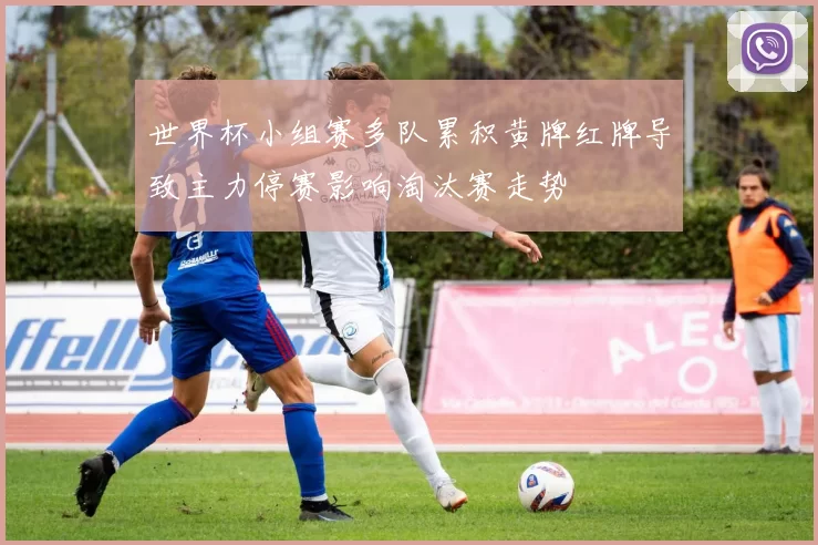 世界杯小组赛多队累积黄牌红牌导致主力停赛影响淘汰赛走势
