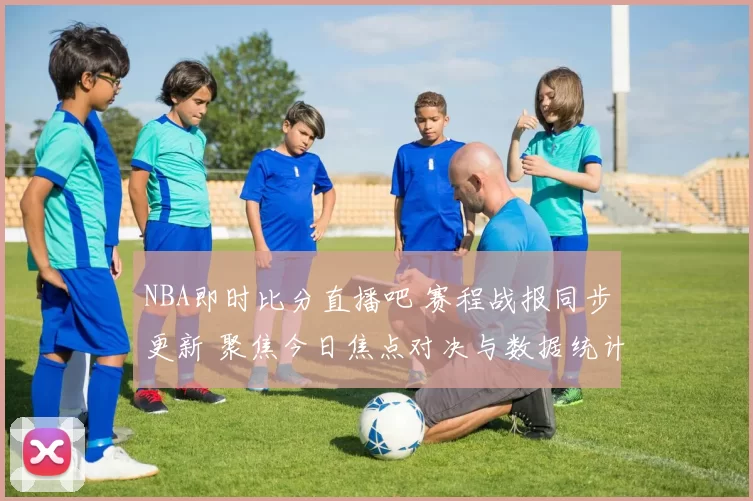 NBA即时比分直播吧 赛程战报同步更新 聚焦今日焦点对决与数据统计