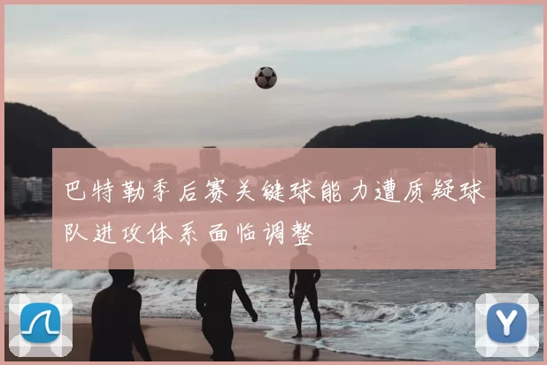 巴特勒季后赛关键球能力遭质疑球队进攻体系面临调整