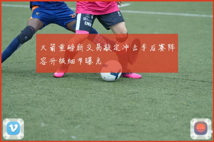 火箭重磅新交易敲定冲击季后赛阵容升级细节曝光