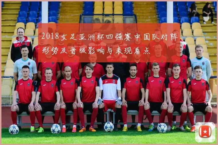 2018女足亚洲杯四强赛中国队对阵形势及晋级影响与表现看点