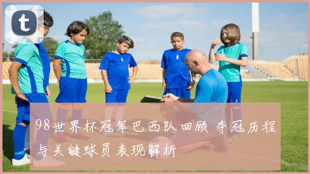 98世界杯冠军巴西队回顾 夺冠历程与关键球员表现解析