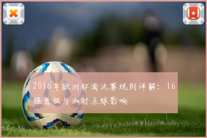 2016年欧洲杯淘汰赛规则详解：16强晋级与加时点球影响
