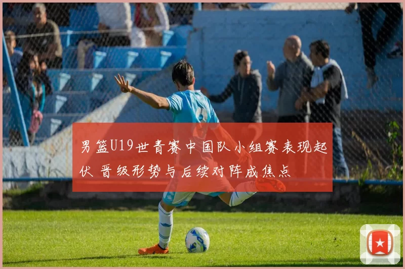 男篮U19世青赛中国队小组赛表现起伏 晋级形势与后续对阵成焦点
