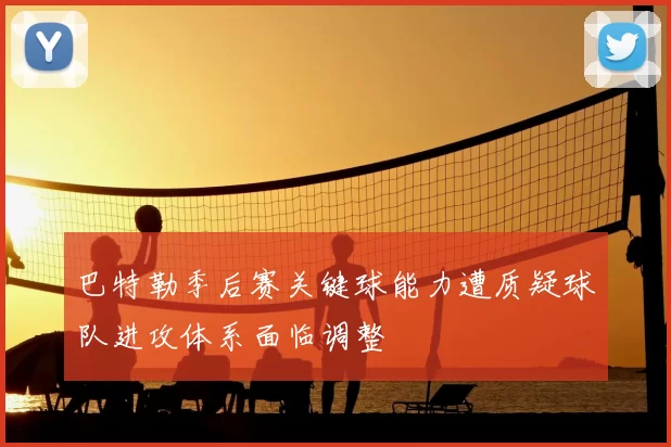 巴特勒季后赛关键球能力遭质疑球队进攻体系面临调整