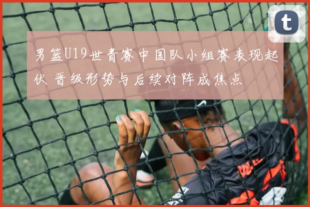 男篮U19世青赛中国队小组赛表现起伏 晋级形势与后续对阵成焦点