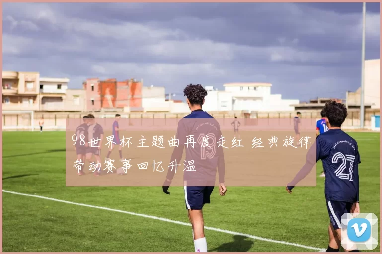 98世界杯主题曲再度走红 经典旋律带动赛事回忆升温