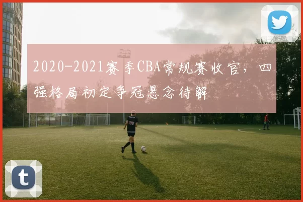 2020-2021赛季CBA常规赛收官，四强格局初定争冠悬念待解