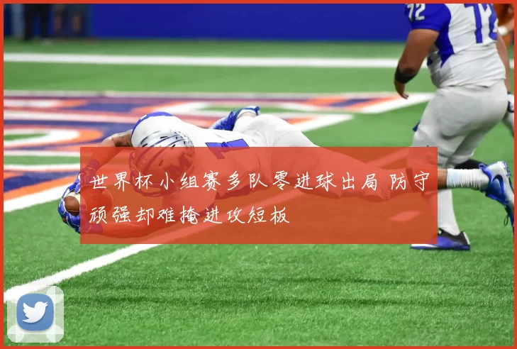 世界杯小组赛多队零进球出局 防守顽强却难掩进攻短板