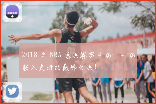 2018 年 NBA 总决赛第 4 场:一场载入史册的巅峰对决!